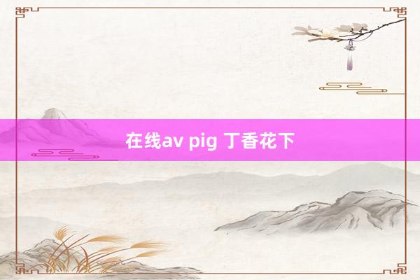 在线av pig 丁香花下