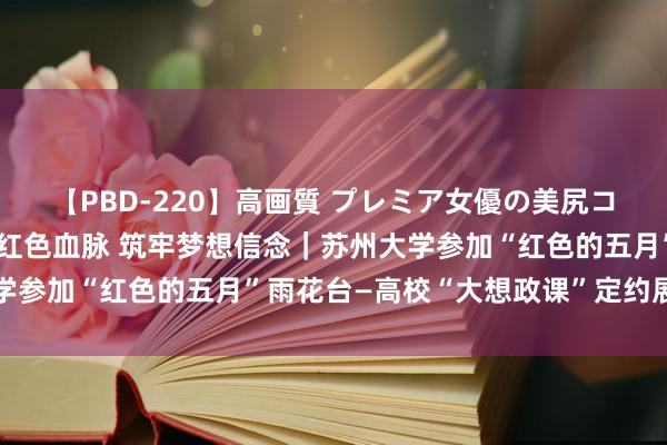 【PBD-220】高画質 プレミア女優の美尻コレクション8時間 链接红色血脉 筑牢梦想信念｜苏州大学参加“红色的五月”雨花台—高校“大想政课”定约展演行径