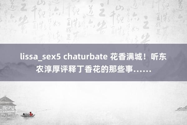 lissa_sex5 chaturbate 花香满城！听东农淳厚评释丁香花的那些事……