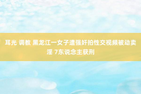 耳光 调教 黑龙江一女子遭强奸拍性交视频被动卖淫 7东说念主获刑