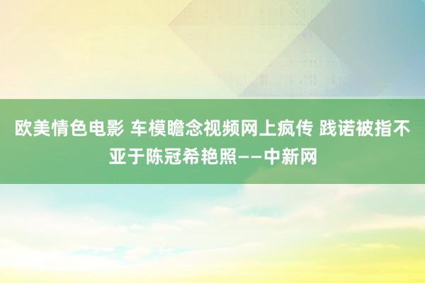 欧美情色电影 车模瞻念视频网上疯传 践诺被指不亚于陈冠希艳照——中新网