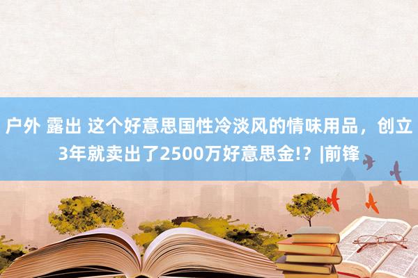 户外 露出 这个好意思国性冷淡风的情味用品，创立3年就卖出了2500万好意思金!？|前锋