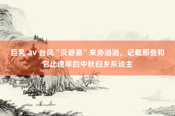 巨乳 av 台风“贝碧嘉”来势汹汹，记载那些和它比速率的中秋归乡东谈主