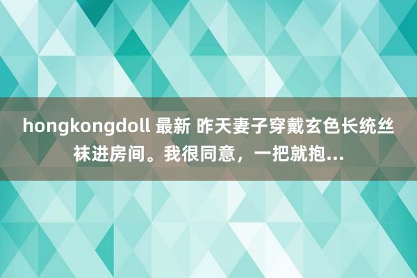 hongkongdoll 最新 昨天妻子穿戴玄色长统丝袜进房间。我很同意，一把就抱...