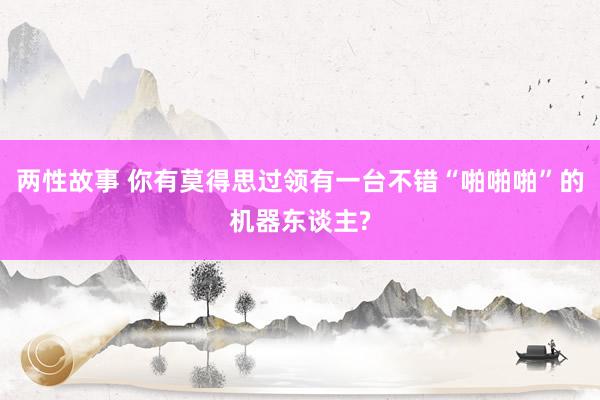 两性故事 你有莫得思过领有一台不错“啪啪啪”的机器东谈主?