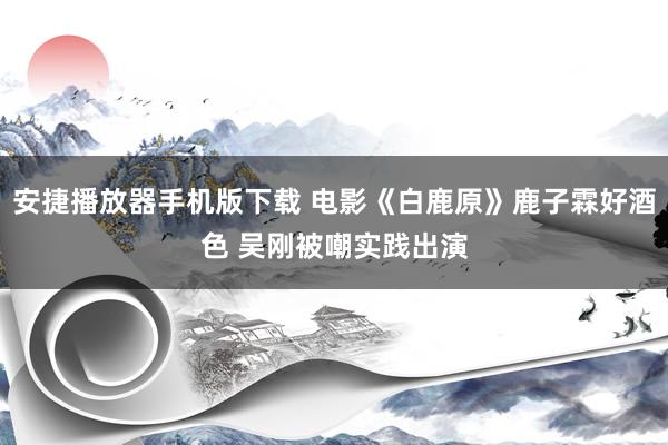 安捷播放器手机版下载 电影《白鹿原》鹿子霖好酒色 吴刚被嘲实践出演