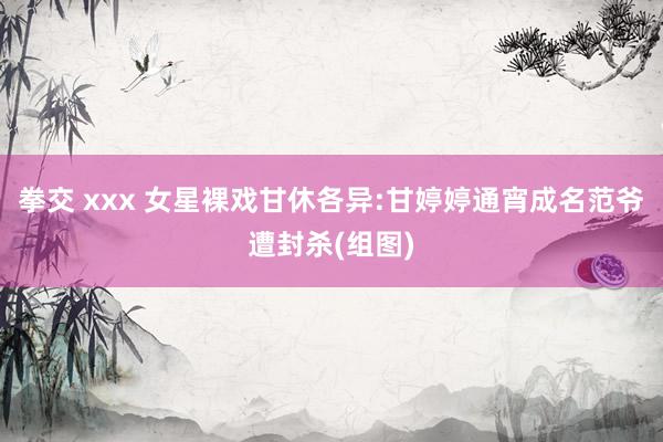 拳交 xxx 女星裸戏甘休各异:甘婷婷通宵成名范爷遭封杀(组图)