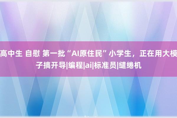 高中生 自慰 第一批“AI原住民”小学生，正在用大模子搞开导|编程|ai|标准员|缱绻机