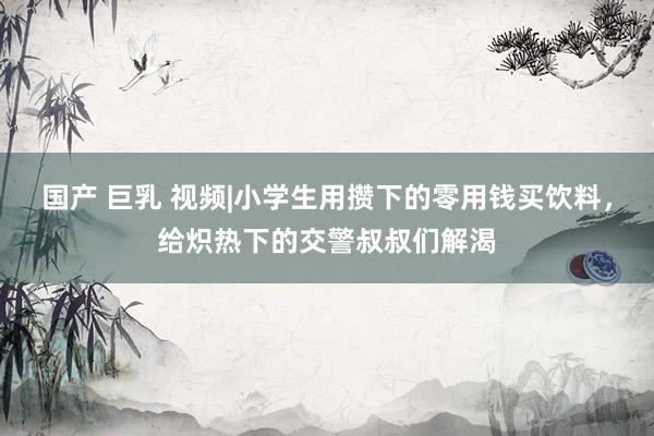 国产 巨乳 视频|小学生用攒下的零用钱买饮料，给炽热下的交警叔叔们解渴