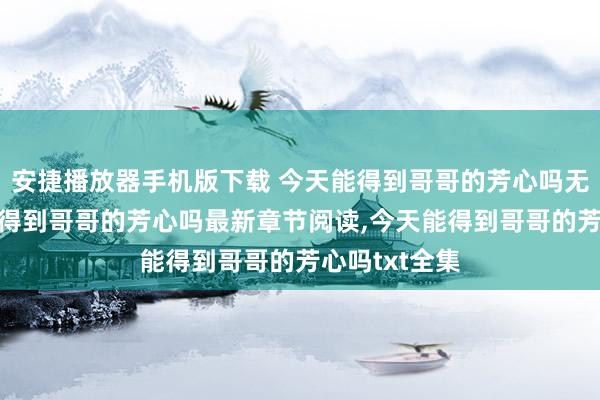 安捷播放器手机版下载 今天能得到哥哥的芳心吗无弹窗，今天能得到哥哥的芳心吗最新章节阅读，今天能得到哥哥的芳心吗txt全集