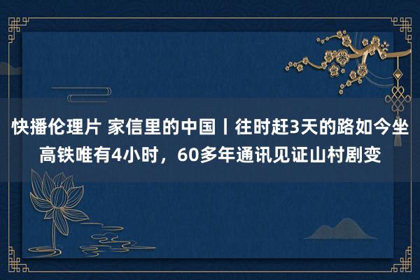 快播伦理片 家信里的中国丨往时赶3天的路如今坐高铁唯有4小时，60多年通讯见证山村剧变