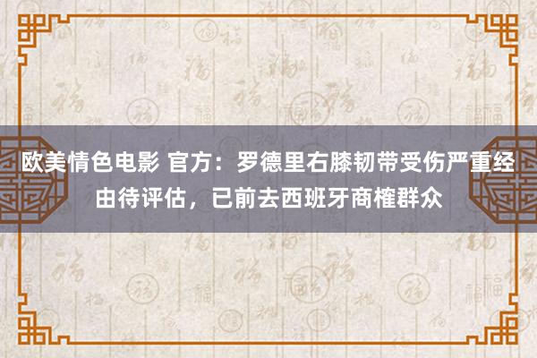 欧美情色电影 官方：罗德里右膝韧带受伤严重经由待评估，已前去西班牙商榷群众