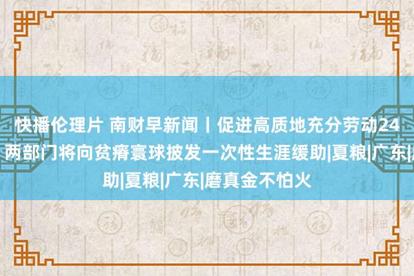 快播伦理片 南财早新闻丨促进高质地充分劳动24条举措出台；两部门将向贫瘠寰球披发一次性生涯缓助|夏粮|广东|磨真金不怕火