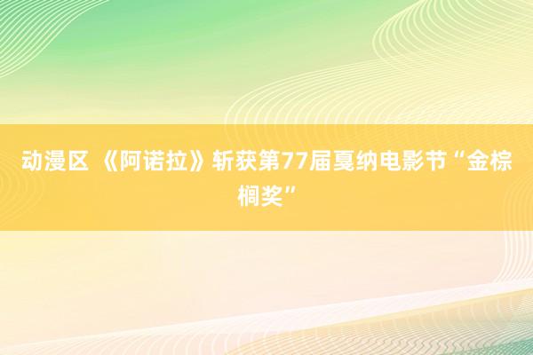 动漫区 《阿诺拉》斩获第77届戛纳电影节“金棕榈奖”