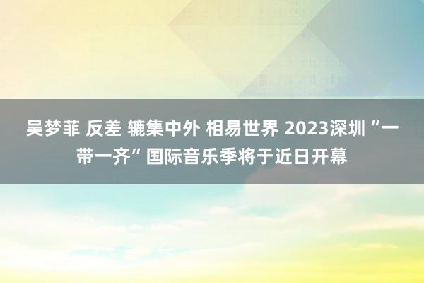 吴梦菲 反差 辘集中外 相易世界 2023深圳“一带一齐”国际音乐季将于近日开幕