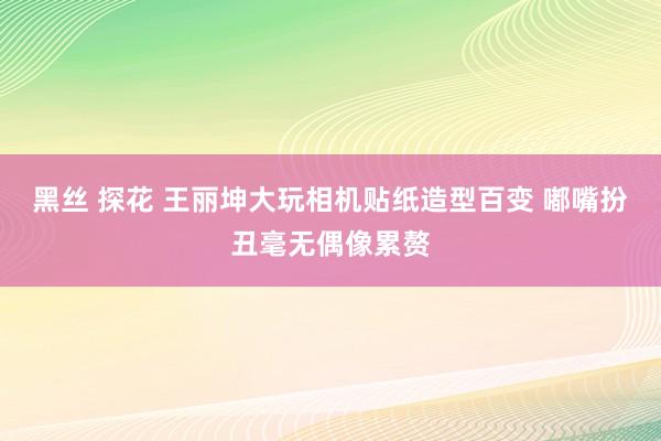 黑丝 探花 王丽坤大玩相机贴纸造型百变 嘟嘴扮丑毫无偶像累赘