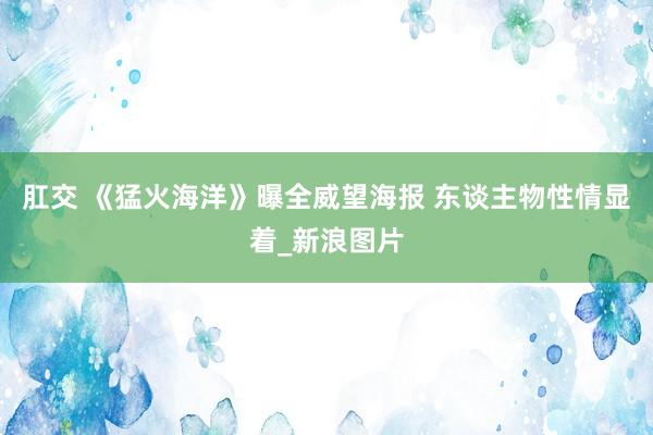 肛交 《猛火海洋》曝全威望海报 东谈主物性情显着_新浪图片