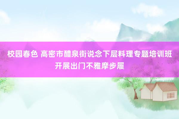 校园春色 高密市醴泉街说念下层料理专题培训班开展出门不雅摩步履