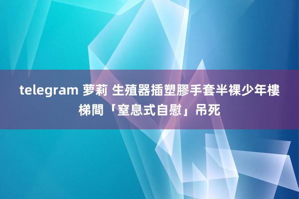 telegram 萝莉 生殖器插塑膠手套　半裸少年樓梯間「窒息式自慰」吊死