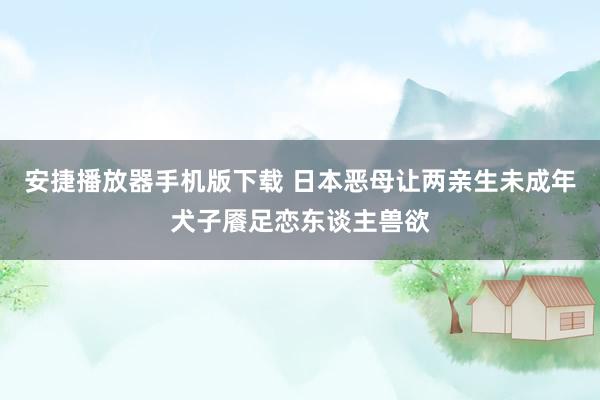 安捷播放器手机版下载 日本恶母让两亲生未成年犬子餍足恋东谈主兽欲