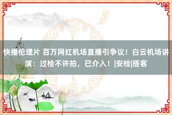 快播伦理片 百万网红机场直播引争议！白云机场讲演：过检不许拍，已介入！|安检|搭客