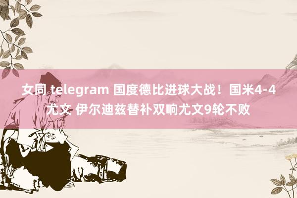 女同 telegram 国度德比进球大战！国米4-4尤文 伊尔迪兹替补双响尤文9轮不败