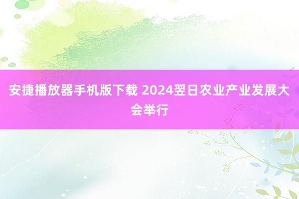 安捷播放器手机版下载 2024翌日农业产业发展大会举行