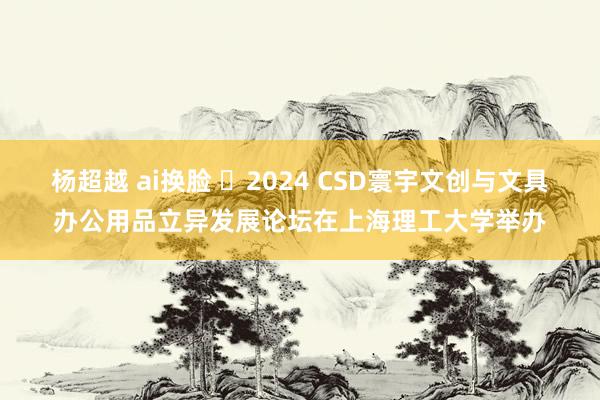 杨超越 ai换脸 ​2024 CSD寰宇文创与文具办公用品立异发展论坛在上海理工大学举办