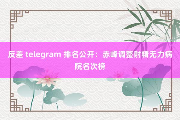 反差 telegram 排名公开：赤峰调整射精无力病院名次榜