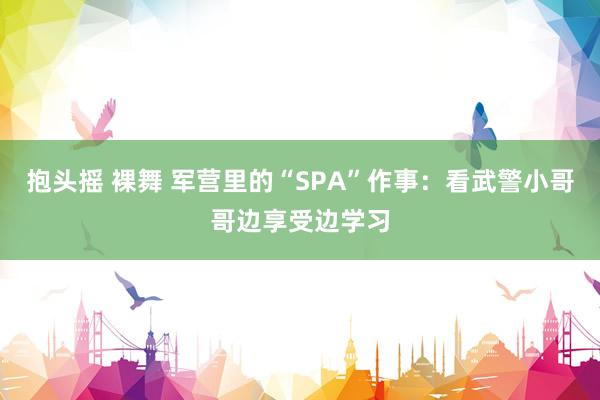 抱头摇 裸舞 军营里的“SPA”作事：看武警小哥哥边享受边学习