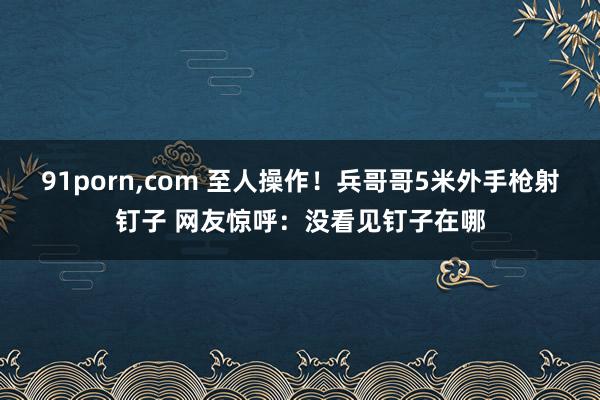 91porn，com 至人操作！兵哥哥5米外手枪射钉子 网友惊呼：没看见钉子在哪