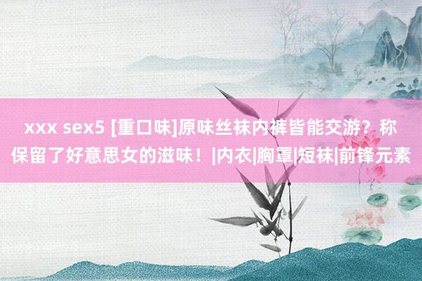 xxx sex5 [重口味]原味丝袜内裤皆能交游？称保留了好意思女的滋味！|内衣|胸罩|短袜|前锋元素