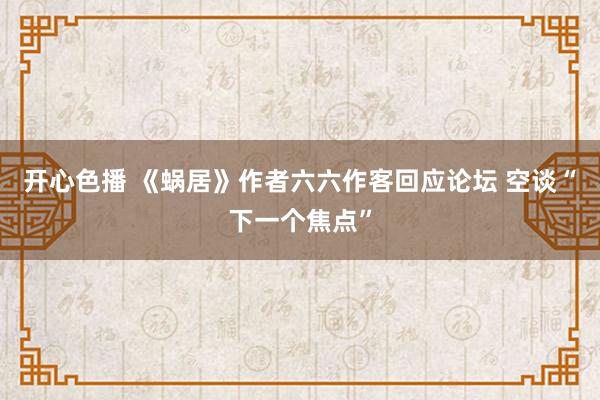 开心色播 《蜗居》作者六六作客回应论坛 空谈“下一个焦点”