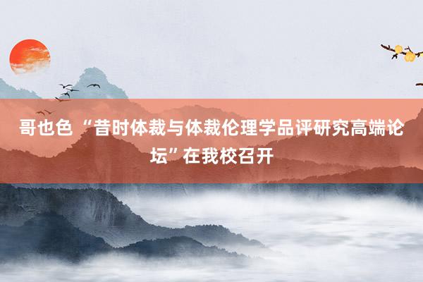 哥也色 “昔时体裁与体裁伦理学品评研究高端论坛”在我校召开