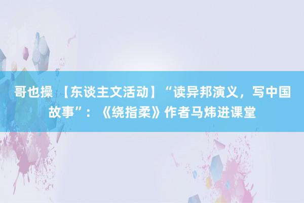 哥也操 【东谈主文活动】“读异邦演义，写中国故事”：《绕指柔》作者马炜进课堂