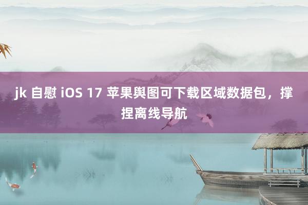 jk 自慰 iOS 17 苹果舆图可下载区域数据包，撑捏离线导航