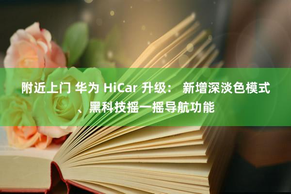 附近上门 华为 HiCar 升级： 新增深淡色模式、黑科技摇一摇导航功能