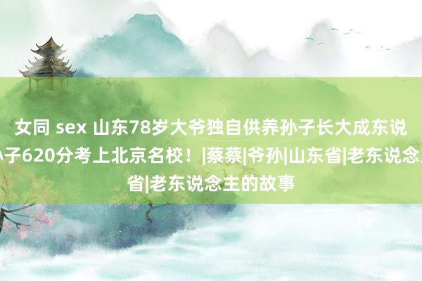 女同 sex 山东78岁大爷独自供养孙子长大成东说念主，孙子620分考上北京名校！|蔡蔡|爷孙|山东省|老东说念主的故事