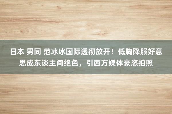 日本 男同 范冰冰国际透彻放开！低胸降服好意思成东谈主间绝色，引西方媒体豪恣拍照