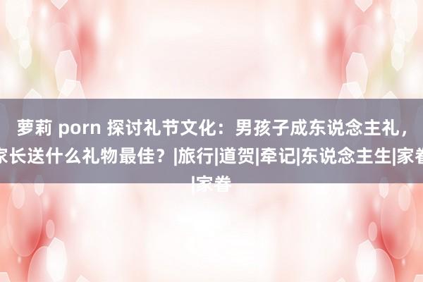 萝莉 porn 探讨礼节文化：男孩子成东说念主礼，家长送什么礼物最佳？|旅行|道贺|牵记|东说念主生|家眷