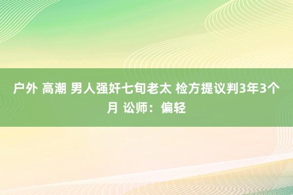 户外 高潮 男人强奸七旬老太 检方提议判3年3个月 讼师：偏轻