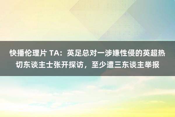 快播伦理片 TA：英足总对一涉嫌性侵的英超热切东谈主士张开探访，至少遭三东谈主举报