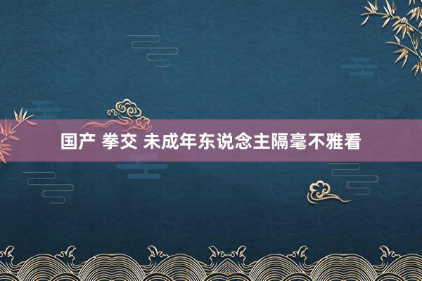 国产 拳交 未成年东说念主隔毫不雅看