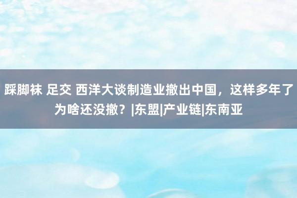 踩脚袜 足交 西洋大谈制造业撤出中国，这样多年了为啥还没撤？|东盟|产业链|东南亚