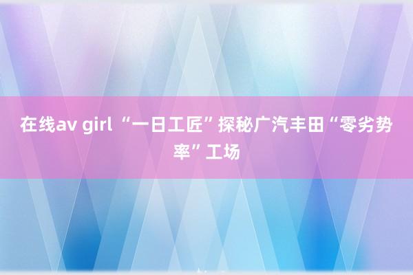 在线av girl “一日工匠”探秘广汽丰田“零劣势率”工场