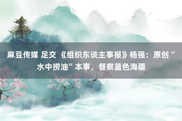 麻豆传媒 足交 《组织东谈主事报》杨强：原创“水中捞油”本事，督察蓝色海疆