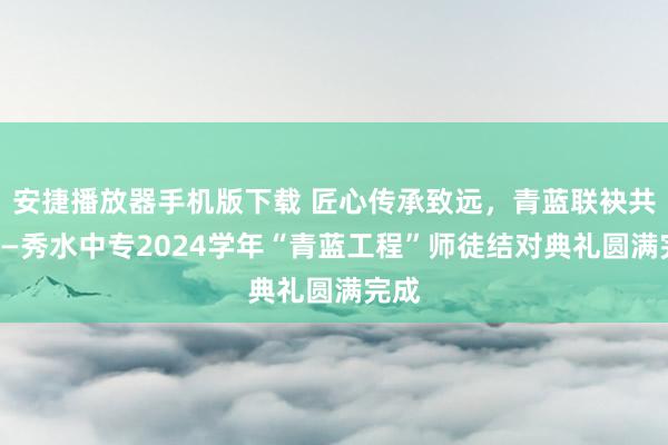 安捷播放器手机版下载 匠心传承致远，青蓝联袂共进——秀水中专2024学年“青蓝工程”师徒结对典礼圆满完成