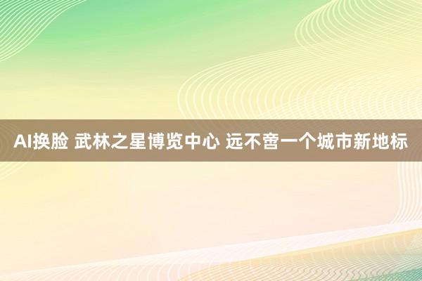 AI换脸 武林之星博览中心 远不啻一个城市新地标