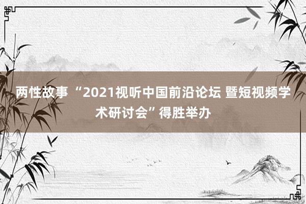 两性故事 “2021视听中国前沿论坛 暨短视频学术研讨会”得胜举办