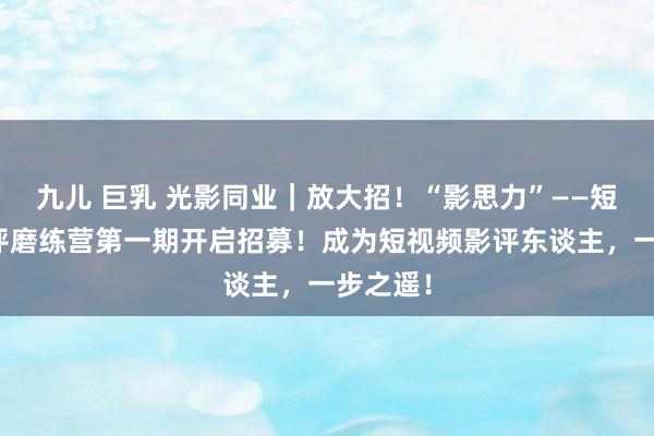 九儿 巨乳 光影同业｜放大招！“影思力”——短视频影评磨练营第一期开启招募！成为短视频影评东谈主，一步之遥！